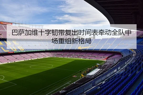 巴萨加维十字韧带复出时间表牵动全队中场重组新格局