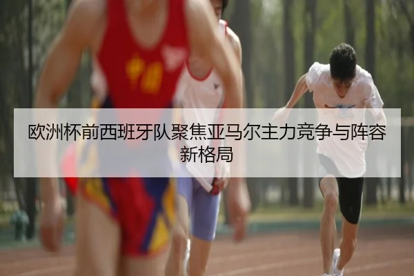 欧洲杯前西班牙队聚焦亚马尔主力竞争与阵容新格局