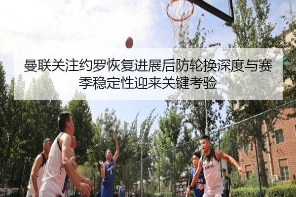 曼联关注约罗恢复进展后防轮换深度与赛季稳定性迎来关键考验