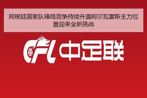 阿根廷国家队锋线竞争持续升温阿尔瓦雷斯主力位置迎来全新挑战