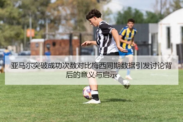 亚马尔突破成功次数对比梅西同期数据引发讨论背后的意义与启示